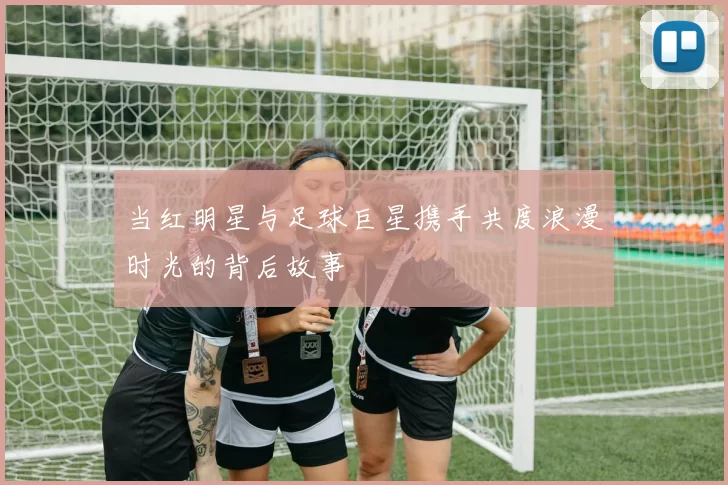 当红明星与足球巨星携手共度浪漫时光的背后故事