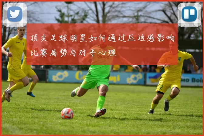 顶尖足球明星如何通过压迫感影响比赛局势与对手心理
