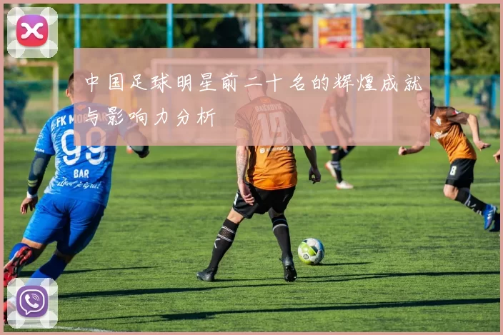 中国足球明星前二十名的辉煌成就与影响力分析