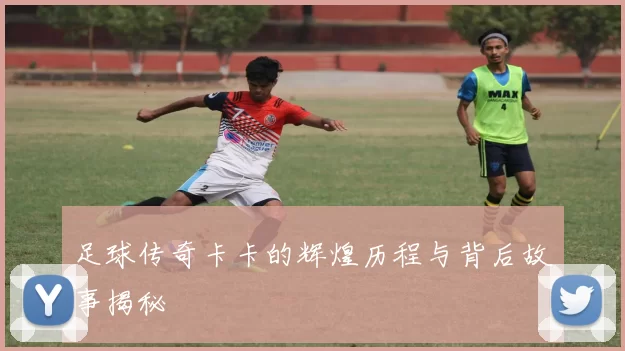 足球传奇卡卡的辉煌历程与背后故事揭秘