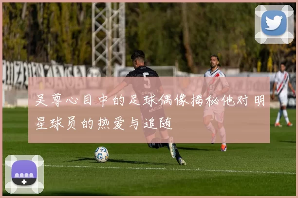 吴尊心目中的足球偶像揭秘他对明星球员的热爱与追随