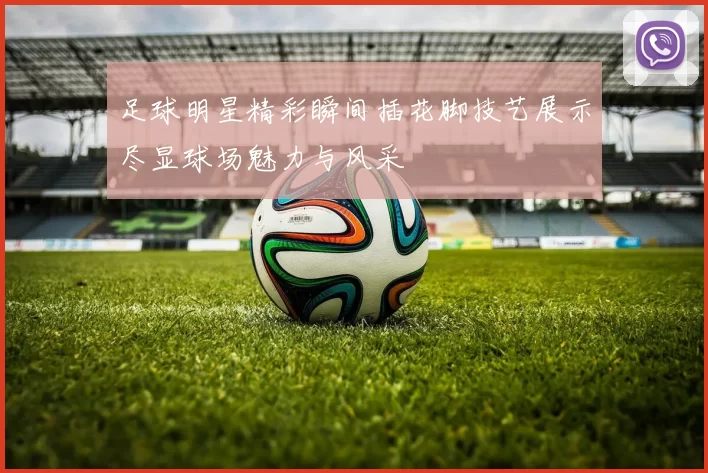 足球明星精彩瞬间插花脚技艺展示尽显球场魅力与风采