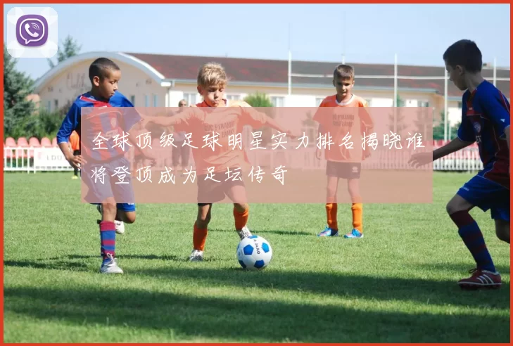 全球顶级足球明星实力排名揭晓谁将登顶成为足坛传奇