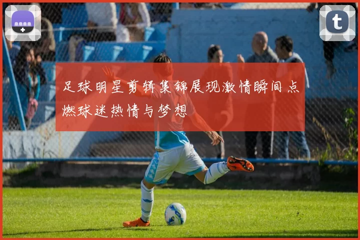 足球明星剪辑集锦展现激情瞬间点燃球迷热情与梦想