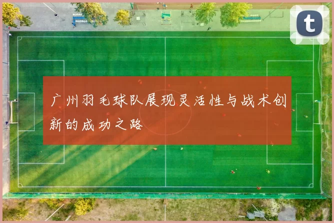 广州羽毛球队展现灵活性与战术创新的成功之路