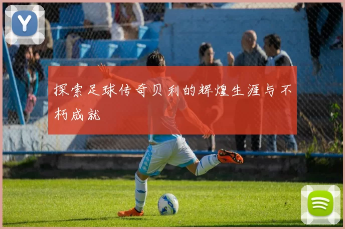 探索足球传奇贝利的辉煌生涯与不朽成就