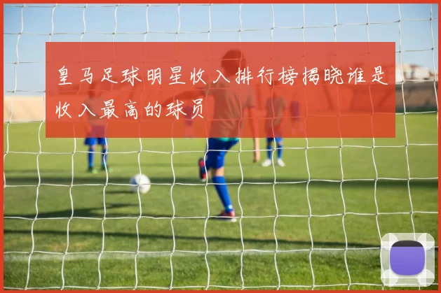 皇马足球明星收入排行榜揭晓谁是收入最高的球员