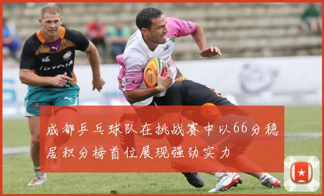 成都乒乓球队在挑战赛中以66分稳居积分榜首位展现强劲实力