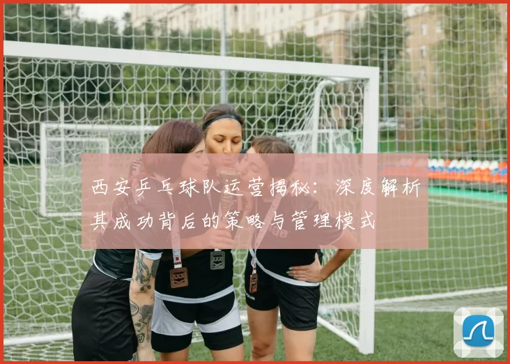 西安乒乓球队运营揭秘：深度解析其成功背后的策略与管理模式