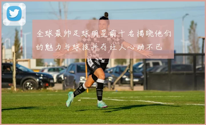 全球最帅足球明星前十名揭晓他们的魅力与球技并存让人心动不已