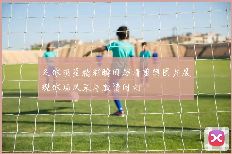 足球明星精彩瞬间超清剪辑图片展现球场风采与激情时刻