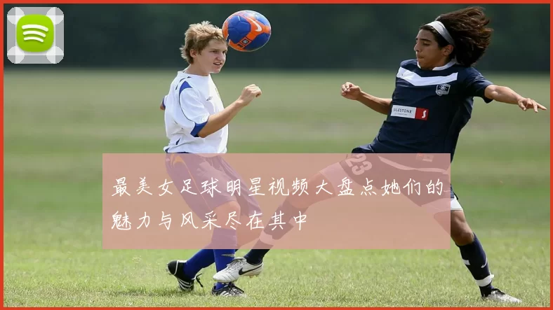 最美女足球明星视频大盘点她们的魅力与风采尽在其中