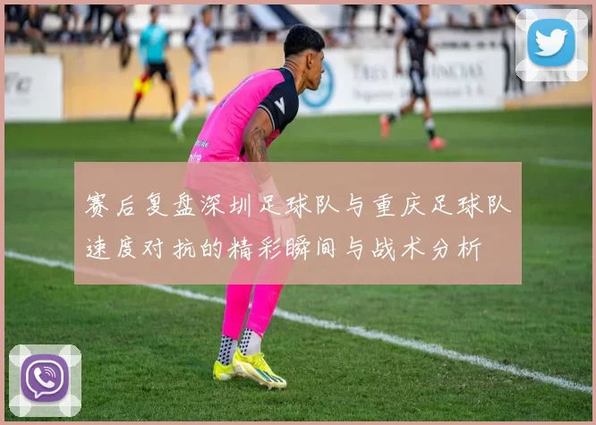 赛后复盘深圳足球队与重庆足球队速度对抗的精彩瞬间与战术分析