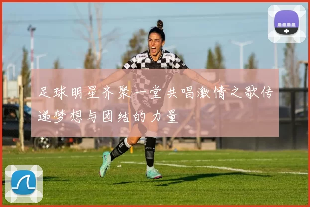 足球明星齐聚一堂共唱激情之歌传递梦想与团结的力量