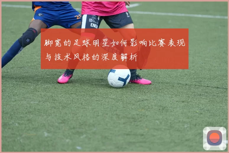 脚宽的足球明星如何影响比赛表现与技术风格的深度解析
