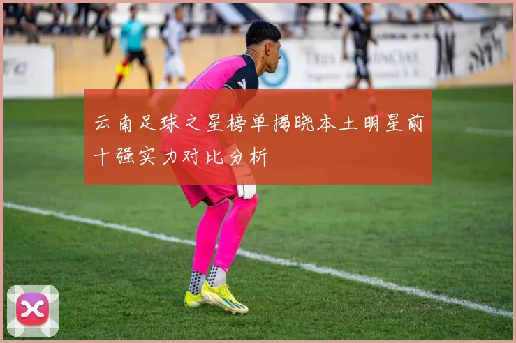 云南足球之星榜单揭晓本土明星前十强实力对比分析