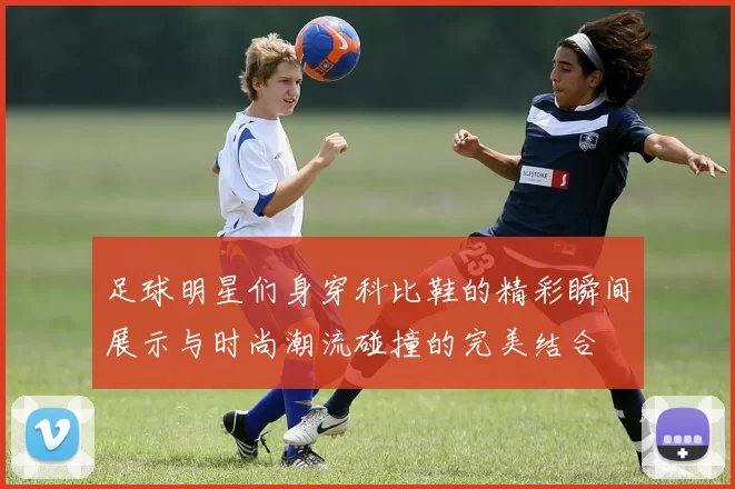 足球明星们身穿科比鞋的精彩瞬间展示与时尚潮流碰撞的完美结合