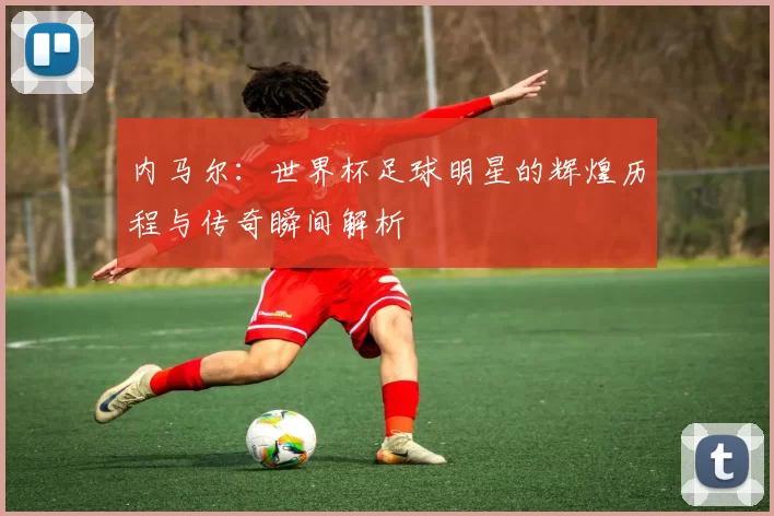 内马尔：世界杯足球明星的辉煌历程与传奇瞬间解析