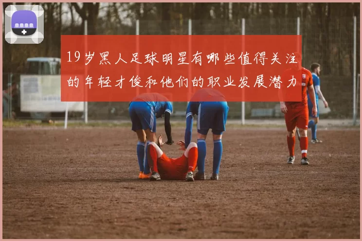 19岁黑人足球明星有哪些值得关注的年轻才俊和他们的职业发展潜力