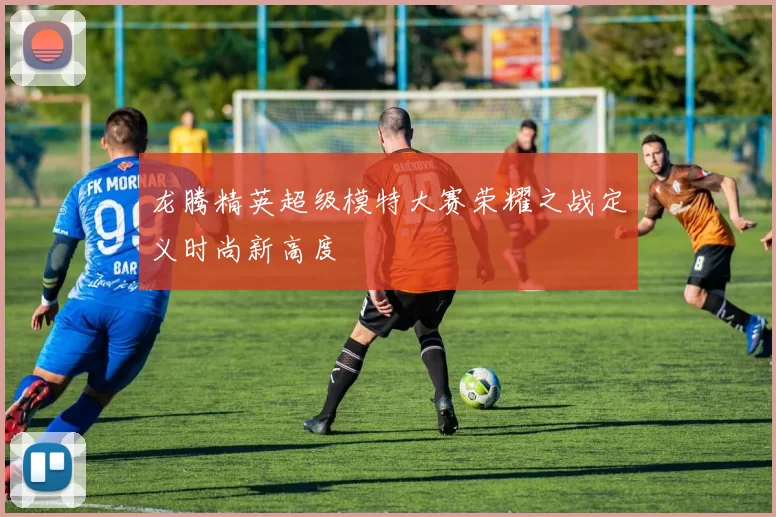 龙腾精英超级模特大赛荣耀之战定义时尚新高度