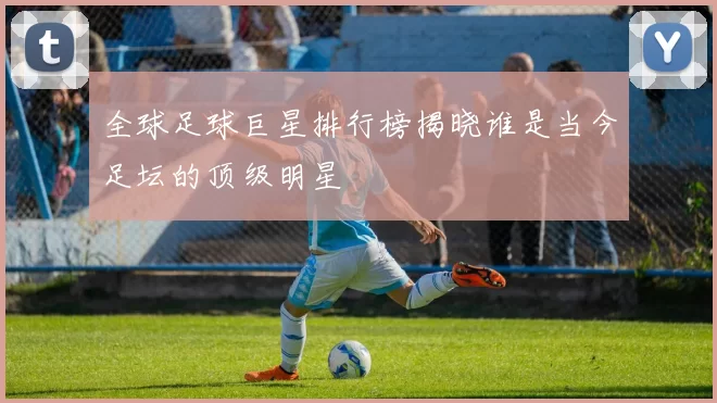 全球足球巨星排行榜揭晓谁是当今足坛的顶级明星
