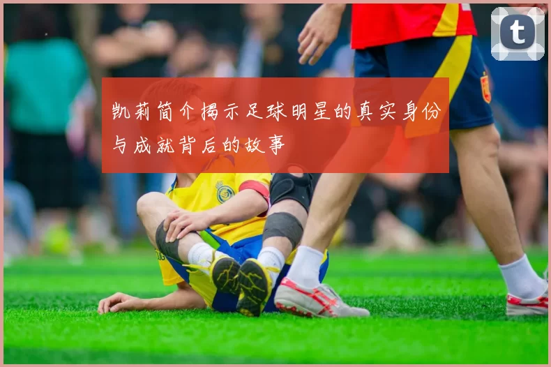 凯莉简介揭示足球明星的真实身份与成就背后的故事