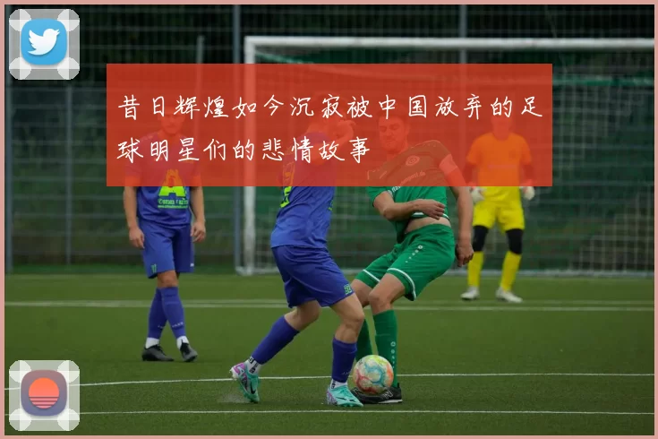 昔日辉煌如今沉寂被中国放弃的足球明星们的悲情故事