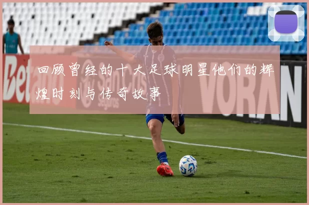 回顾曾经的十大足球明星他们的辉煌时刻与传奇故事