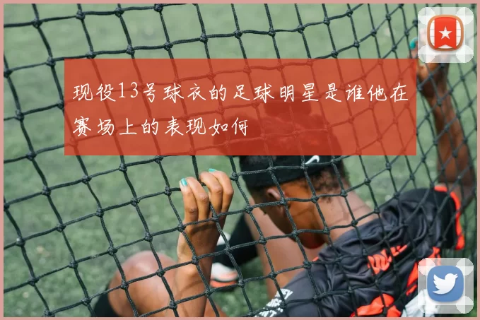 现役13号球衣的足球明星是谁他在赛场上的表现如何
