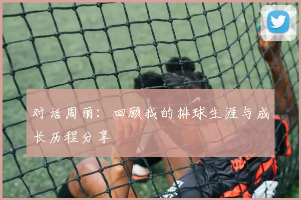 对话周丽：回顾我的排球生涯与成长历程分享
