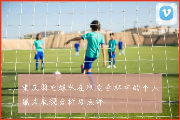 重庆羽毛球队在联合会杯中的个人能力表现分析与点评