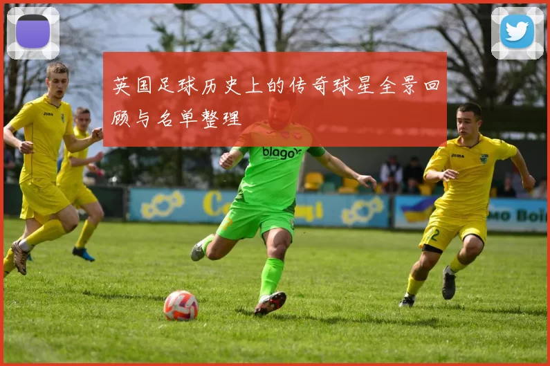 英国足球历史上的传奇球星全景回顾与名单整理