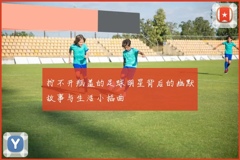 拧不开瓶盖的足球明星背后的幽默故事与生活小插曲