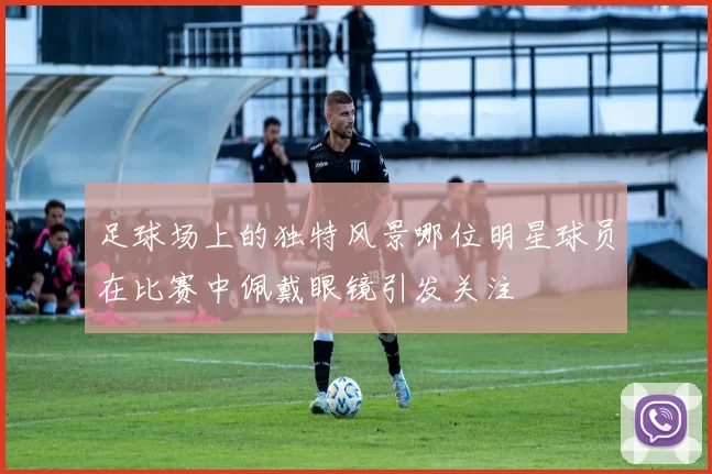 足球场上的独特风景哪位明星球员在比赛中佩戴眼镜引发关注