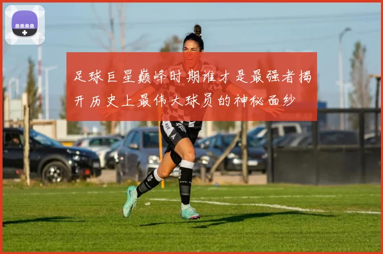 足球巨星巅峰时期谁才是最强者揭开历史上最伟大球员的神秘面纱
