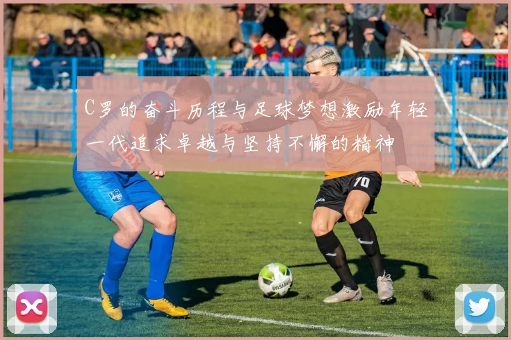 C罗的奋斗历程与足球梦想激励年轻一代追求卓越与坚持不懈的精神