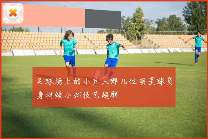 足球场上的小巨人哪几位明星球员身材矮小却技艺超群