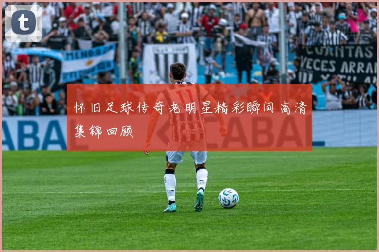怀旧足球传奇老明星精彩瞬间高清集锦回顾