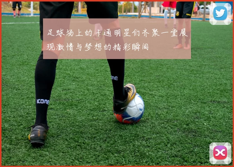 足球场上的卡通明星们齐聚一堂展现激情与梦想的精彩瞬间