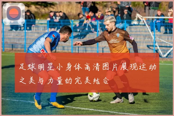 足球明星小身体高清图片展现运动之美与力量的完美结合